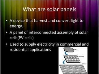 What are solar panels A device that harvest and convert light to energy. A panel of interconnected assembly of solar cells(PV cells) Used to supply electricity in commercial and residential applications 