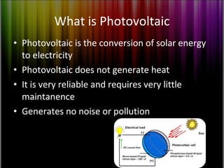What is Photovoltaic Photovoltaic is the conversion of solar energy to electricity Photovoltaic does not generate heat It is very reliable and requires very little maintanence Generates no noise or pollution 