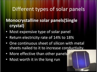 Different types of solar panels Monocrystalline solar panels(Single crystal) Most expensive type of solar panel Return electricity rate of 14% to 18% One continuous sheet of silicon with metal sheets nailed to it to increase conductivity. More effective than other panels Most worth it in the long run 