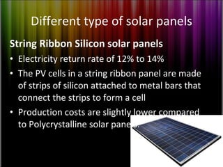 Different type of solar panels String Ribbon Silicon solar panels Electricity return rate of 12% to 14% The PV cells in a string ribbon panel are made of strips of silicon attached to metal bars that connect the strips to form a cell Production costs are slightly lower compared to Polycrystalline solar panels. 