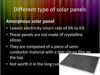 Different type of solar panels Amorphous solar panel Lowest electricity return rate of 5% to 6% These panels are not made of crystalline silicon They are composed of a piece of semi-conductor material with a thin silicon film on the top. Not worth it in the long run 