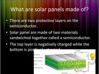 What are solar panels made of? There are two protective layers on the semiconductor. Solar panel are made of two materials sandwiched together called a semiconductor. The top layer is negatively charged while the bottom is positively charged  