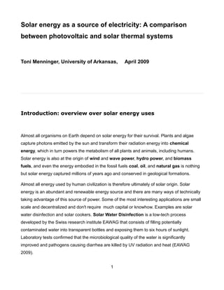 Solar energy as a source of electricity: A comparison
between photovoltaic and solar thermal systems


Toni Menninger, University of Arkansas,                 April 2009




Introduction: overview over solar energy uses



Almost all organisms on Earth depend on solar energy for their survival. Plants and algae
capture photons emitted by the sun and transform their radiation energy into chemical
energy, which in turn powers the metabolism of all plants and animals, including humans.
Solar energy is also at the origin of wind and wave power, hydro power, and biomass
fuels, and even the energy embodied in the fossil fuels coal, oil, and natural gas is nothing
but solar energy captured millions of years ago and conserved in geological formations.

Almost all energy used by human civilization is therefore ultimately of solar origin. Solar
energy is an abundant and renewable energy source and there are many ways of technically
taking advantage of this source of power. Some of the most interesting applications are small
scale and decentralized and don't require much capital or knowhow. Examples are solar
water disinfection and solar cookers. Solar Water Disinfection is a low-tech process
developed by the Swiss research institute EAWAG that consists of filling potentially
contaminated water into transparent bottles and exposing them to six hours of sunlight.
Laboratory tests confirmed that the microbiological quality of the water is significantly
improved and pathogens causing diarrhea are killed by UV radiation and heat (EAWAG
2009).


                                                1
 