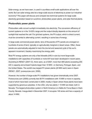 Solar energy, as we have seen, is used in countless small scale applications all over the
world. But can solar energy also be a large scale source of electricity to power our industrial
economy? This paper will discuss and compare two technical systems for large scale
electricity generation based on sunshine: photovoltaic power plants, and solar thermal plants.

Photovoltaic power plants

Photovoltaic cells convert sunlight immediately into electricity. The conversion efficiency of
current systems is in the 10-20% range and the output directly depends on the amount of
sunlight that reached the cell. For grid-tied systems, the PV output, which is direct current,
must be converted to alternating current, resulting in some loss of energy.

In large scale commercial power plants, tens of thousands of PV panels are arranged on
hundreds of acres of land, typically on agriculturally marginal or desert areas. Often, these
panels are automatically adjusted to track the diurnal and seasonal cycle of the sun's
apparent movement, thereby maximizing the energy yield.

Most PV energy systems are only a few kilowatts (kW) in size but more large-scale
installations with capacities of hundreds or more kW have been developed in recent years.
According to REN21 (2007:12), there were, as of 2007, more than 800 plants exceeding 200
kW in capacity and at least 9 plants larger than 10 MW—in Germany, Portugal, Spain, and
the United States. The world's two largest PV power plants (20 MW each) were in Spain
(REN21, 2007; pvresources.com, 2008).

However, the number of large-scale PV installations has grown dramatically since 2007.
Pvresources.com (2009) currently lists 66 PV installations with 10 MW or more in capacity,
most of which have been constructed in 2008, mostly in Spain where these plants have been
supported by generous subsidies. In the USA, only two plants > 10 MW are listed, both in
Nevada. The largest photovoltaic system in North America is in Nellis Air Force Base in Clark
County, Nevada. Inaugurated in December 2007, it occupies 140 acres and has a capacity of
about 14 MW.




                                                3
 