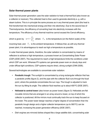 Solar thermal power plants

Solar thermal power generation uses the solar radiation to heat a thermal fluid (also known as
a collector or receiver). This collected heat is then used to generate electricity e. g. with a
steam turbine. This is in principle the same process as in any thermal power plant (the heat is
first transformed into mechanical energy and then into electricity). Due to the second law of
Thermodynamics, the efficiency of converting heat into electricity increases with the
temperature. The efficiency of any thermal machine cannot exceed the Carnot efficiency,

                           TC
which is given by =1−        where T H is the temperature (on the Kelvin scale) of the
                           TH

incoming heat, and T C is the ambient temperature. It follows that, as with any thermal
power plant, it is advantageous to reach as high a temperature as possible.

In solar thermal power plants, therefore, the solar radiation is concentrated by means of
reflectors to achieve a high temperature, a process known as Concentrating Solar Power
(CSP) (DOE 2007). The requirement to reach a high temperature limits the conditions under
which CSP can work. Whereas PV systems can generate power even on cloudy days and
under diffuse light conditions, CSP systems require direct, strong sunlight (CNN 2008).

Several technologies are available to concentrate solar radiation:

   •   Parabolic trough: The sunlight is concentrated by a long rectangular reflector that has
       a parabolic profile (figure 2), and the pipe with the collector fluid runs through the focal
       point, where the parabola concentrates the sun rays. The trough is adjusted to track
       the sun by tilting its angle. The collector fluid reaches up to about 400°C (DOE 2007).

   •   Heliostat to central tower (also known as power tower) (figure 3): Heliostats are flat
       movable mirrors that are arranged in an array around a tower, on top of which the
       collector is positioned. All the mirrors must continually track the sun to keep focused on
       the tower. The power tower design reaches a higher degree of concentration than the
       parabolic trough design and a higher collector temperature (up to 560°C) can be
       reached, increasing the power generation efficiency (DOE 2007).

   •   Dish engines are mirrored dishes shaped like a large satellite dish, concentrating solar


                                                 4
 