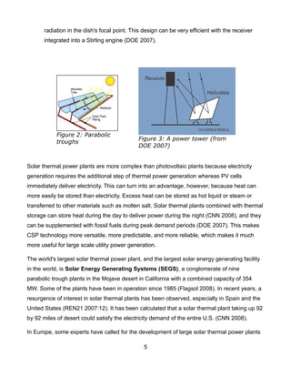 radiation in the dish's focal point. This design can be very efficient with the receiver
       integrated into a Stirling engine (DOE 2007).




            Figure 2: Parabolic
                                              Figure 3: A power tower (from
            troughs
                                              DOE 2007)


Solar thermal power plants are more complex than photovoltaic plants because electricity
generation requires the additional step of thermal power generation whereas PV cells
immediately deliver electricity. This can turn into an advantage, however, because heat can
more easily be stored than electricity. Excess heat can be stored as hot liquid or steam or
transferred to other materials such as molten salt. Solar thermal plants combined with thermal
storage can store heat during the day to deliver power during the night (CNN 2008), and they
can be supplemented with fossil fuels during peak demand periods (DOE 2007). This makes
CSP technology more versatile, more predictable, and more reliable, which makes it much
more useful for large scale utility power generation.

The world's largest solar thermal power plant, and the largest solar energy generating facility
in the world, is Solar Energy Generating Systems (SEGS), a conglomerate of nine
parabolic trough plants in the Mojave desert in California with a combined capacity of 354
MW. Some of the plants have been in operation since 1985 (Flagsol 2008). In recent years, a
resurgence of interest in solar thermal plants has been observed, especially in Spain and the
United States (REN21 2007:12). It has been calculated that a solar thermal plant taking up 92
by 92 miles of desert could satisfy the electricity demand of the entire U.S. (CNN 2008).

In Europe, some experts have called for the development of large solar thermal power plants

                                                 5
 
