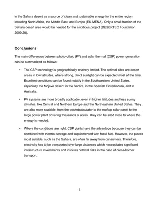 in the Sahara desert as a source of clean and sustainable energy for the entire region
including North Africa, the Middle East, and Europe (EU-MENA). Only a small fraction of the
Sahara desert area would be needed for the ambitious project (DESERTEC Foundation
2009:20).




Conclusions

The main differences between photovoltaic (PV) and solar thermal (CSP) power generation
can be summarized as follows:

   •   The CSP technology is geographically severely limited. The optimal sites are desert
       areas in low latitudes, where strong, direct sunlight can be expected most of the time.
       Excellent conditions can be found notably in the Southwestern United States,
       especially the Mojave desert, in the Sahara, in the Spanish Extremadura, and in
       Australia.

   •   PV systems are more broadly applicable, even in higher latitudes and less sunny
       climates, like Central and Northern Europe and the Northeastern United States. They
       are also more scalable, from the pocket calculator to the rooftop solar panel to the
       large power plant covering thousands of acres. They can be sited close to where the
       energy is needed.

   •   Where the conditions are right, CSP plants have the advantage because they can be
       combined with thermal storage and supplemented with fossil fuel. However, the places
       most suitable, such as the Sahara, are often far away from consumers. Therefore,
       electricity has to be transported over large distances which necessitates significant
       infrastructure investments and involves political risks in the case of cross-border
       transport.




                                                6
 