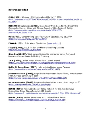 References cited


CNN (2008), All about: CSP, last updated March 17, 2008
(http://www.cnn.com/2007/WORLD/asiapcf/11/12/eco.about.csp/index.html#cnn
STCText)

DESERTEC Foundation (2009), Clean Power from Deserts: The DESERTEC
Concept for Energy, Water and Climate Security. WhiteBook, 4th Edition
(http://www.desertec.org/fileadmin/downloads/DESERTEC-
WhiteBook_en_small.pdf)

DOE (2007), Concentrating Solar Power, Last Updated: July 13, 2007
(http://www.eere.energy.gov/de/csp.html)

EAWAG (2009), Solar Water Disinfection (www.sodis.ch)

Flagsol (2008), SEGS - Solar Electricity Generating Systems
(http://www.flagsol.com/SEGS_tech.htm)

Gipe, Paul (2004), Wind power: Renewable energy for home, farm, and
business. Chelsea Green Publishing Company

JWW (2009), Jewish World Watch: Solar Cooker Project
((http://www.jewishworldwatch.org/refugeerelief/solarcookerproject.html)

Nellis Air Force Base (2007), Nellis activates Nations largest PV Array
(http://www.nellis.af.mil/news/story.asp?id=123079933)

pvresources.com (2008), Large-Scale Photovoltaic Power Plants, Annual Report
2007, Revised Edition, April 2008
(http://www.pvresources.com/download/AnnualReport2007.pdf)

pvresources.com (2009), Large-scale photovoltaic power plants range 1 - 50
(http://www.pvresources.com/en/top50pv.php)

REN21 (2006), Renewable Energy Policy Network for the 21st Century:
Renewables Global Status Report, 2006 Update
(http://www.ren21.net/globalstatusreport/download/RE_GSR_2006_Update.pdf)

REN21 (2007), REN21 Renewables 2007 Global Status Report
(http://www.ren21.net/pdf/RE2007_Global_Status_Report.pdf)



                                          7
 