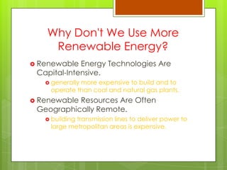 Why Don't We Use More
Renewable Energy?
 Renewable Energy Technologies Are
Capital-Intensive.
 generally more expensive to build and to
operate than coal and natural gas plants.
 Renewable Resources Are Often
Geographically Remote.
 building transmission lines to deliver power to
large metropolitan areas is expensive.
 