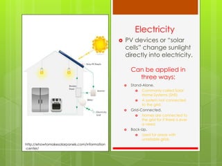 Electricity
 PV devices or “solar
cells” change sunlight
directly into electricity.
Can be applied in
three ways:
 Stand-Alone.
 Commonly called Solar
Home Systems (SHS)
 A system not connected
to the grid.
 Grid-Connected.
 Homes are connected to
the grid for if there is ever
a need.
 Back-Up.
 Used for areas with
unreliable grids.
http://ehowtomakesolarpanels.com/information
-center/
 