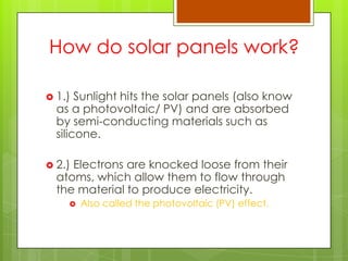 How do solar panels work?
 1.) Sunlight hits the solar panels (also know
as a photovoltaic/ PV) and are absorbed
by semi-conducting materials such as
silicone.
 2.) Electrons are knocked loose from their
atoms, which allow them to flow through
the material to produce electricity.
 Also called the photovoltaic (PV) effect.
 