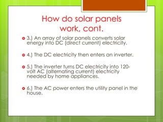 How do solar panels
work, cont.
 3.) An array of solar panels converts solar
energy into DC (direct current) electricity.
 4.) The DC electricity then enters an inverter.
 5.) The inverter turns DC electricity into 120-
volt AC (alternating current) electricity
needed by home appliances.
 6.) The AC power enters the utility panel in the
house.
 