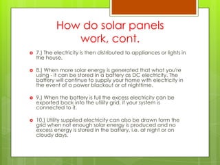 How do solar panels
work, cont.
 7.) The electricity is then distributed to appliances or lights in
the house.
 8.) When more solar energy is generated that what you're
using - it can be stored in a battery as DC electricity. The
battery will continue to supply your home with electricity in
the event of a power blackout or at nighttime.
 9.) When the battery is full the excess electricity can be
exported back into the utility grid, if your system is
connected to it.
 10.) Utility supplied electricity can also be drawn form the
grid when not enough solar energy is produced and no
excess energy is stored in the battery, i.e. at night or on
cloudy days.
 