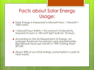 Facts about Solar Energy
Usage:
 Solar Energy is measured in kilowatt-hour. 1 kilowatt =
1000 watts.
 1 kilowatt-hour (kWh) = the amount of electricity
required to burn a 100 watt light bulb for 10 hours.
 According to the US Department of Energy, an
average American household used approximately
866-kilowatt hours per month in 1999 costing them
$70.68.
 About 30% of our total energy consumption is used to
heat water.
 