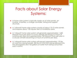 Facts about Solar Energy
Systems:
 A home solar system is typically made up of solar panels, an
inverter, a battery, a charge controller, wiring and support
structure.
 A 1-kilowatt home solar system consists of about 10-12 solar panels
and requires about 100 square feet of installation area.
 A 1 kilowatt home solar system will generate approximately 1,600
kilowatt hours per year in a sunny climate (receiving 5.5 hours of
sunshine per day) and approximately 750 kilowatt hours per year in
a cloudy climate (receiving 2.5 hours of sunshine per day).
 A 1-kilowatt home solar system will prevent approximately 170 lbs.
of coal from being burned, 300 lbs of CO2 from being released into
the atmosphere and 105 gallons of water from being consumed
each month!
 
