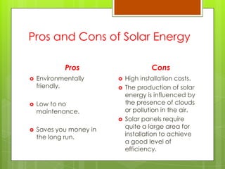 Pros and Cons of Solar Energy
Pros
 Environmentally
friendly.
 Low to no
maintenance.
 Saves you money in
the long run.
Cons
 High installation costs.
 The production of solar
energy is influenced by
the presence of clouds
or pollution in the air.
 Solar panels require
quite a large area for
installation to achieve
a good level of
efficiency.
 