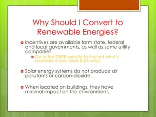 Why Should I Convert to
Renewable Energies?
 Incentives are available form state, federal
and local governments, as well as some utility
companies.
 Go to the DSIRE website to find out what‟s
available in your area (USA only).
 Solar energy systems do not produce air
pollutants or carbon-dioxide.
 When located on buildings, they have
minimal impact on the environment.
 