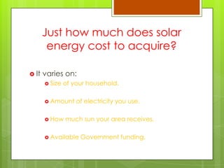 Just how much does solar
energy cost to acquire?
 It varies on:
 Size of your household.
 Amount of electricity you use.
 How much sun your area receives.
 Available Government funding.
 