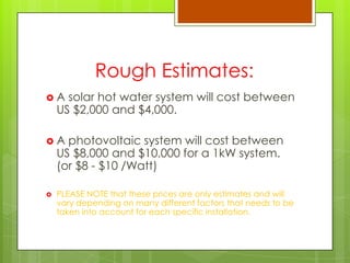Rough Estimates:
 A solar hot water system will cost between
US $2,000 and $4,000.
 A photovoltaic system will cost between
US $8,000 and $10,000 for a 1kW system.
(or $8 - $10 /Watt)
 PLEASE NOTE that these prices are only estimates and will
vary depending on many different factors that needs to be
taken into account for each specific installation.
 