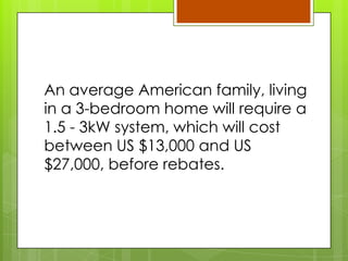 An average American family, living
in a 3-bedroom home will require a
1.5 - 3kW system, which will cost
between US $13,000 and US
$27,000, before rebates.
 