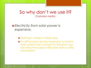 So why don‟t we use it?
Common myths:
 Electricity from solar power is
expensive.
 Nothing is cheap in these days.
 It‟s still found to be less expensive to install a
solar system than connect to the grid if you
are more than about 500 yards from a utility
connection.
 