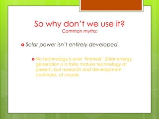So why don‟t we use it?
Common myths:
 Solar power isn’t entirely developed.
 No technology is ever „finished.‟ Solar energy
generation is a fairly mature technology at
present, but research and development
continues, of course.
 