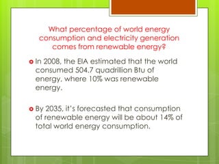 What percentage of world energy
consumption and electricity generation
comes from renewable energy?
 In 2008, the EIA estimated that the world
consumed 504.7 quadrillion Btu of
energy, where 10% was renewable
energy.
 By 2035, it‟s forecasted that consumption
of renewable energy will be about 14% of
total world energy consumption.
 