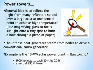 Power towers….
General idea is to collect the
  light from many reflectors spread
  over a large area at one central
  point to achieve high temperature.
  (like magnifying glass to focus
  sunlight onto a tiny spot to burn
  a hole through a piece of paper)

The intense heat generates steam from boiler to drive a
conventional turbo generator.

Example is the 10-MW solar power plant in Barstow, CA.
      • 1900 heliostats, each 20 ft by 20 ft
      • a central 295 ft tower
 