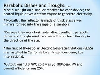 Parabolic Dishes and Troughs…..
Focus sunlight on a smaller receiver for each device; the
heated liquid drives a steam engine to generate electricity.
Typically, the reflector is made of thick glass silver
mirrors formed into the shape of a parabola.

Because they work best under direct sunlight, parabolic
dishes and troughs must be steered throughout the day in
the direction of the sun.

The first of these Solar Electric Generating Stations (SEGS)
was installed in California by an Israeli company, Luz
International.

Output was 13.8 MW; cost was $6,000/peak kW and
overall efficiency was 25%.
 