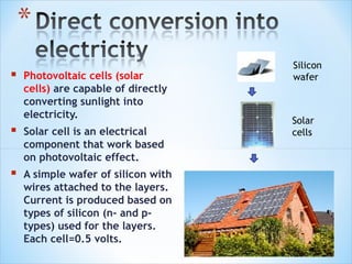 Silicon
   Photovoltaic cells (solar        wafer
    cells) are capable of directly
    converting sunlight into
    electricity.
                                     Solar
   Solar cell is an electrical      cells
    component that work based
    on photovoltaic effect.
   A simple wafer of silicon with
    wires attached to the layers.
    Current is produced based on
    types of silicon (n- and p-
    types) used for the layers.
    Each cell=0.5 volts.
 