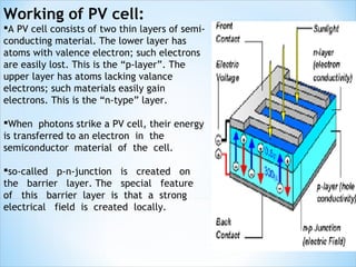 Working of PV cell:
A PV cell consists of two thin layers of semi-
conducting material. The lower layer has
atoms with valence electron; such electrons
are easily lost. This is the “p-layer”. The
upper layer has atoms lacking valance
electrons; such materials easily gain
electrons. This is the “n-type” layer.

When photons strike a PV cell, their energy
is transferred to an electron in the
semiconductor material of the cell.

so-called p-n-junction is created on
the barrier layer. The special feature
of this barrier layer is that a strong
electrical field is created locally.
 