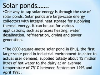 Solar ponds…….
One way to tap solar energy is through the use of
solar ponds. Solar ponds are large-scale energy
collectors with integral heat storage for supplying
thermal energy. It can be use for various
applications, such as process heating, water
desalination, refrigeration, drying and power
generation.

The 6000-square-metre solar pond in Bhuj, the first
large-scale pond in industrial environment to cater to
actual user demand, supplied totally about 15 million
litres of hot water to the dairy at an average
temperature of 75°C between September 1993 and
April 1995.
 