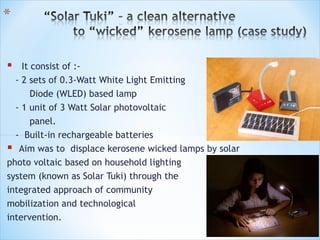  It consist of :-
  - 2 sets of 0.3-Watt White Light Emitting
      Diode (WLED) based lamp
  - 1 unit of 3 Watt Solar photovoltaic
      panel.
  - Built-in rechargeable batteries
 Aim was to displace kerosene wicked lamps by solar
photo voltaic based on household lighting
system (known as Solar Tuki) through the
integrated approach of community
mobilization and technological
intervention.
 
