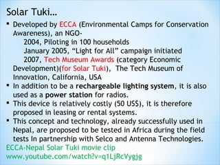 Solar Tuki…
 Developed by ECCA (Environmental Camps for Conservation
  Awareness), an NGO-
      2004, Piloting in 100 households
      January 2005, “Light for All” campaign initiated
      2007, Tech Museum Awards (category Economic
  Development)(for Solar Tuki), The Tech Museum of
  Innovation, California, USA
 In addition to be a rechargeable lighting system, it is also
  used as a power station for radios.
 This device is relatively costly (50 US$), it is therefore
  proposed in leasing or rental systems.
 This concept and technology, already successfully used in
  Nepal, are proposed to be tested in Africa during the field
  tests In partnership with Selco and Antenna Technologies.
ECCA-Nepal Solar Tuki movie clip
www.youtube.com/watch?v=q1LjRcVygjg
 