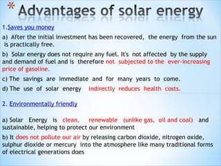 1.Saves you money
a) After the initial investment has been recovered, the energy from the sun
 is practically free.
b) Solar energy does not require any fuel. It's not affected by the supply
and demand of fuel and is therefore not subjected to the ever-increasing
price of gasoline.
c) The savings are immediate and for many years to come.
d) The use of solar energy    indirectly reduces health costs.

2. Environmentally friendly

a) Solar Energy is clean, renewable (unlike gas, oil and coal) and
sustainable, helping to protect our environment
b) It does not pollute our air by releasing carbon dioxide, nitrogen oxide,
sulphur dioxide or mercury into the atmosphere like many traditional forms
of electrical generations does
 
