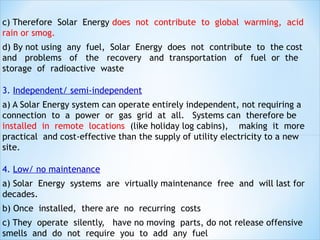 c) Therefore Solar Energy does not contribute to global warming, acid
rain or smog.
d) By not using any fuel, Solar Energy does not contribute to the cost
and problems of the recovery and transportation of fuel or the
storage of radioactive waste

3. Independent/ semi-independent
a) A Solar Energy system can operate entirely independent, not requiring a
connection to a power or gas grid at all. Systems can therefore be
installed in remote locations (like holiday log cabins), making it more
practical and cost-effective than the supply of utility electricity to a new
site.

4. Low/ no maintenance
a) Solar Energy systems are virtually maintenance free and will last for
decades.
b) Once installed, there are no recurring costs
c) They operate silently, have no moving parts, do not release offensive
smells and do not require you to add any fuel
 