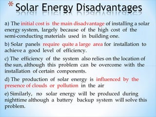 a) The initial cost is the main disadvantage of installing a solar
energy system, largely because of the high cost of the
semi-conducting materials used in building one.
b) Solar panels require quite a large area for installation to
achieve a good level of efficiency.
c) The efficiency of the system also relies on the location of
the sun, although this problem can be overcome with the
installation of certain components.
d) The production of solar energy is influenced by the
presence of clouds or pollution in the air
e) Similarly, no solar energy will be produced during
nighttime although a battery backup system will solve this
problem.
 