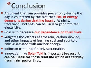    Argument that sun provides power only during the
    day is countered by the fact that 70% of energy
    demand is during daytime hours. At night,
    traditional methods can be used to generate the
    electricity.
   Goal is to decrease our dependence on fossil fuels.
   Mitigates the effects of acid rain, carbon dioxide,
    and other impacts of burning coal and counters
    risks associated with nuclear energy.
   pollution free, indefinitely sustainable.
   Innovation like Solar Tuki is important because it
    can be useful for those rural life which are faraway
    from main power lines.
 