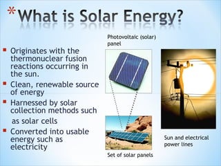 Photovoltaic (solar)
                              panel
   Originates with the
    thermonuclear fusion
    reactions occurring in
    the sun.
   Clean, renewable source
    of energy
   Harnessed by solar
    collection methods such
    as solar cells
   Converted into usable
    energy such as                                   Sun and electrical
                                                     power lines
    electricity
                              Set of solar panels
 