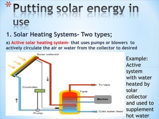 1. Solar Heating Systems- Two types;
a) Active solar heating system- that uses pumps or blowers to
actively circulate the air or water from the collector to desired
location.
                                                           Example:
                                                           Active
                                                           system
                                                           with water
                                                           heated by
                                                           solar
                                                           collector
                                                           and used to
                                                           supplement
                                                           hot water
 