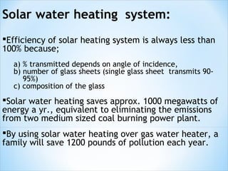 Solar water heating system:
Efficiency of solar heating system is always less than
100% because;
  a) % transmitted depends on angle of incidence,
  b) number of glass sheets (single glass sheet transmits 90-
     95%)
  c) composition of the glass
Solar water heating saves approx. 1000 megawatts of
energy a yr., equivalent to eliminating the emissions
from two medium sized coal burning power plant.
By using solar water heating over gas water heater, a
family will save 1200 pounds of pollution each year.
 