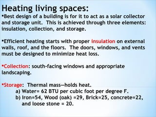 Heating living spaces:
Best design of a building is for it to act as a solar collector
and storage unit. This is achieved through three elements:
insulation, collection, and storage.

Efficient heating starts with proper insulation on external
walls, roof, and the floors. The doors, windows, and vents
must be designed to minimize heat loss.

Collection: south-facing windows and appropriate
landscaping.

Storage: Thermal mass—holds heat.
      a) Water= 62 BTU per cubic foot per degree F.
      b) Iron=54, Wood (oak) =29, Brick=25, concrete=22,
         and loose stone = 20.
 