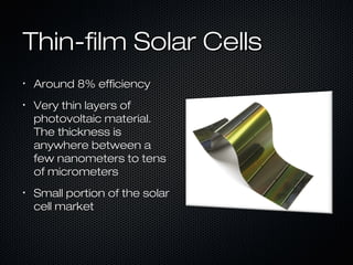 Thin-film Solar Cells
•
    Around 8% efficiency
•
    Very thin layers of
    photovoltaic material.
    The thickness is
    anywhere between a
    few nanometers to tens
    of micrometers
•
    Small portion of the solar
    cell market
 