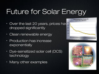 Future for Solar Energy
•
    Over the last 20 years, prices have
    dropped significantly
•
    Clean renewable energy
•
    Production has increase
    exponentially
•   Dye-sensitized solar cell (DCS)
    technology
•   Many other examples
 
