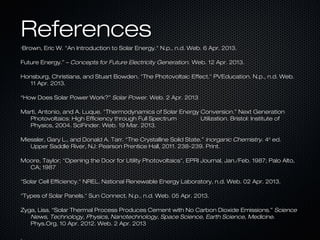 References
“Brown,   Eric W. "An Introduction to Solar Energy." N.p., n.d. Web. 6 Apr. 2013.

Future Energy.” – Concepts for Future Electricity Generation. Web. 12 Apr. 2013.

Honsburg, Christiana, and Stuart Bowden. "The Photovoltaic Effect." PVEducation. N.p., n.d. Web.
   11 Apr. 2013.

“How Does Solar Power Work?” Solar Power. Web. 2 Apr. 2013

Marti, Antonio, and A. Luque. "Thermodynamics of Solar Energy Conversion.” Next Generation
  Photovoltaics: High Efficiency through Full Spectrum        Utilization. Bristol: Institute of
  Physics, 2004. SciFinder. Web. 19 Mar. 2013.

Miessler, Gary L., and Donald A. Tarr. “The Crystalline Solid State.” Inorganic Chemistry. 4th ed.
   Upper Saddle River, NJ: Pearson Prentice Hall, 2011. 238-239. Print.

Moore, Taylor; "Opening the Door for Utility Photovoltaics", EPRI Journal, Jan./Feb. 1987; Palo Alto,
  CA; 1987

"Solar Cell Efficiency." NREL. National Renewable Energy Laboratory, n.d. Web. 02 Apr. 2013.

"Types of Solar Panels." Sun Connect. N.p., n.d. Web. 05 Apr. 2013.

Zyga, Lisa. “Solar Thermal Process Produces Cement with No Carbon Dioxide Emissions.” Science
   News, Technology, Physics, Nanotechnology, Space Science, Earth Science, Medicine.
   Phys.Org, 10 Apr. 2012. Web. 2 Apr. 2013

.
 