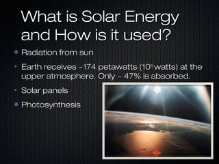 What is Solar Energy
    and How is it used?
    Radiation from sun
•   Earth receives ~174 petawatts (1015 watts) at the
    upper atmosphere. Only ~ 47% is absorbed.
•   Solar panels
    Photosynthesis
 