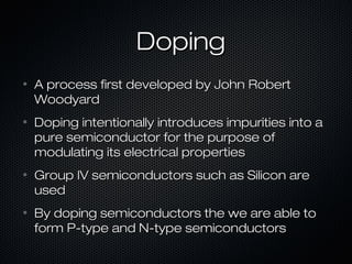 Doping
•   A process first developed by John Robert
    Woodyard
•   Doping intentionally introduces impurities into a
    pure semiconductor for the purpose of
    modulating its electrical properties
•   Group IV semiconductors such as Silicon are
    used
•   By doping semiconductors the we are able to
    form P-type and N-type semiconductors
 