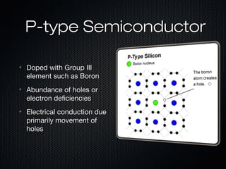 P-type Semiconductor

•   Doped with Group III
    element such as Boron
•   Abundance of holes or
    electron deficiencies
•   Electrical conduction due
    primarily movement of
    holes
 