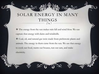 SOLAR ENERGY IN MANY
THINGS
 The energy from the sun makes rain fall and wind blow. We can
capture that energy with dams and windmills.
 Coal, oil, and natural gas were made from prehistoric plants and

animals. The energy in them came from the sun. We use that energy
to cook our food, warm our houses, run our cars, and make
electricity.

 