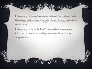  Solar energy is the sun’s rays (solar radiation) that reach the Earth.
This energy can be converted into other forms of energy, such as heat
and electricity.

 Solar energy is by far the Earth's most available energy source.
Solar power is capable of providing many times the total current
energy demand.

 